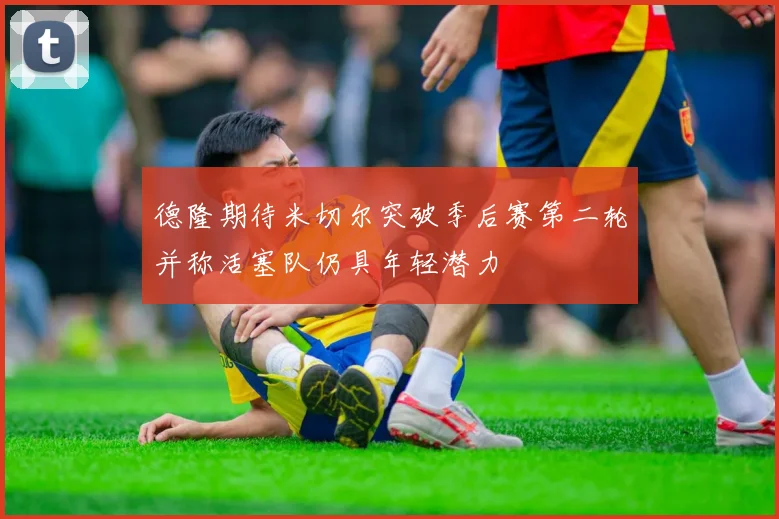 德隆期待米切尔突破季后赛第二轮并称活塞队仍具年轻潜力