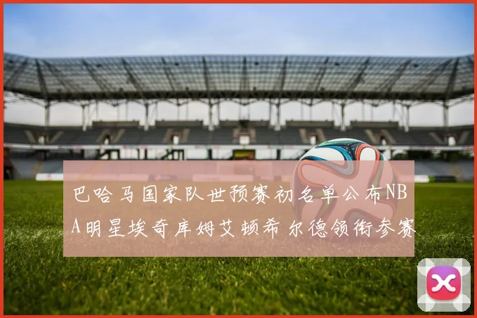 巴哈马国家队世预赛初名单公布NBA明星埃奇库姆艾顿希尔德领衔参赛阵容