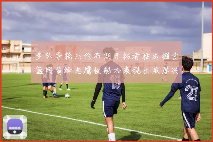 多队争抢杰伦布朗开拓者猛龙掘金篮网黄蜂老鹰快船均表现出浓厚兴趣