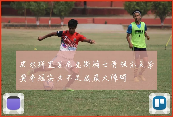 皮尔斯直言尼克斯骑士晋级无关紧要夺冠实力不足成最大障碍