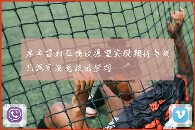 库库雷利亚畅谈愿望实现期待与姆巴佩同场竞技的梦想