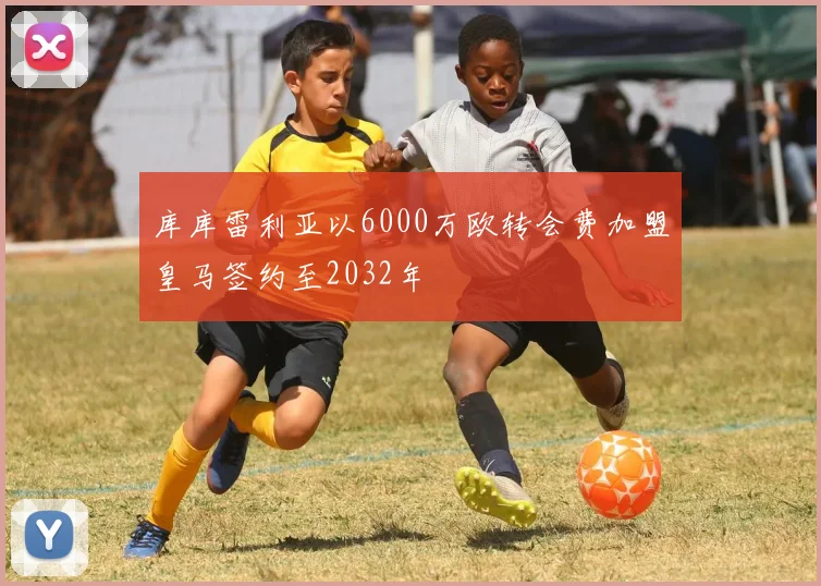 库库雷利亚以6000万欧转会费加盟皇马签约至2032年