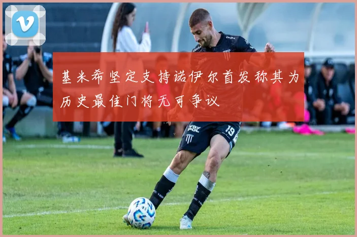 基米希坚定支持诺伊尔首发称其为历史最佳门将无可争议