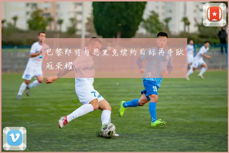 巴黎即将与恩里克续约目标再夺欧冠荣耀