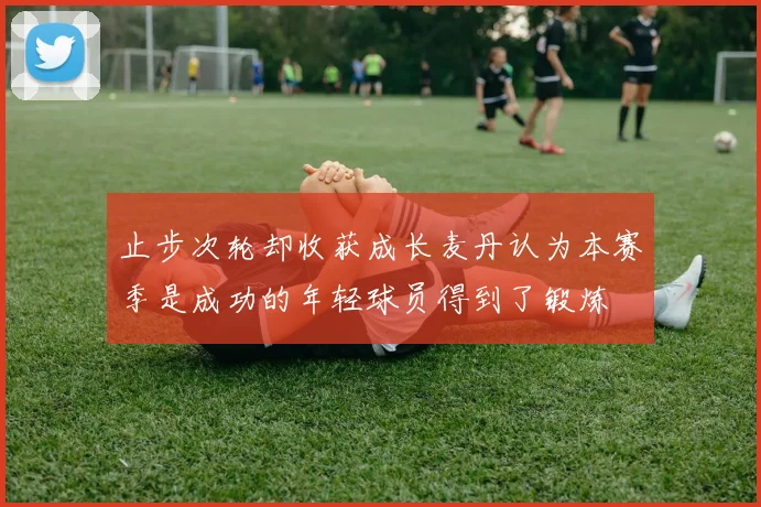 止步次轮却收获成长麦丹认为本赛季是成功的年轻球员得到了锻炼