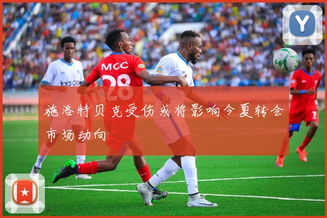 施洛特贝克受伤或将影响今夏转会市场动向