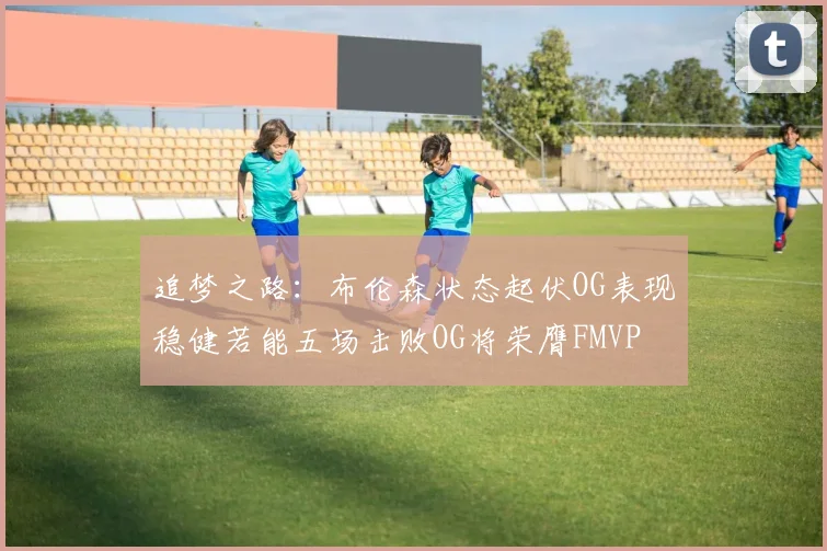 追梦之路：布伦森状态起伏OG表现稳健若能五场击败OG将荣膺FMVP